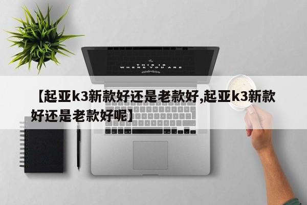 【起亚k3新款好还是老款好,起亚k3新款好还是老款好呢】