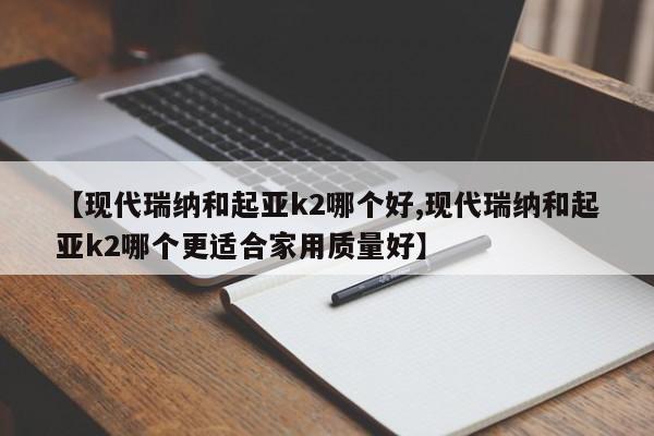 【现代瑞纳和起亚k2哪个好,现代瑞纳和起亚k2哪个更适合家用质量好】