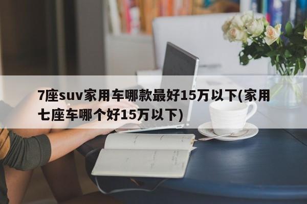 7座suv家用车哪款最好15万以下(家用七座车哪个好15万以下)
