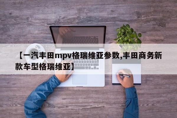 【一汽丰田mpv格瑞维亚参数,丰田商务新款车型格瑞维亚】