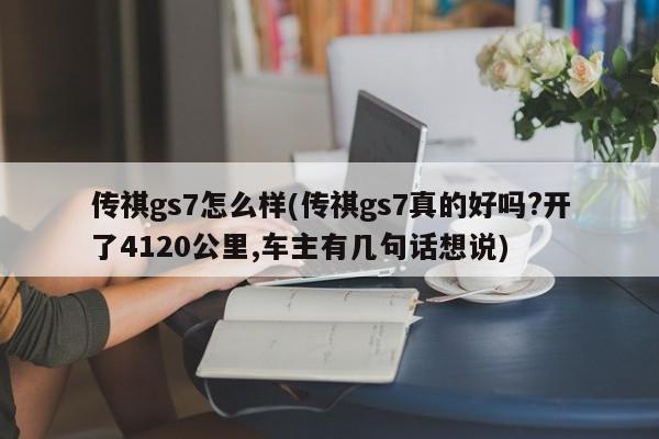 传祺gs7怎么样(传祺gs7真的好吗?开了4120公里,车主有几句话想说)