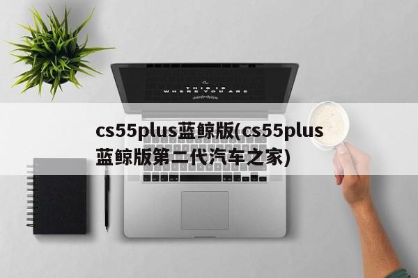 cs55plus蓝鲸版(cs55plus蓝鲸版第二代汽车之家)