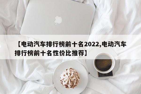 【电动汽车排行榜前十名2022,电动汽车排行榜前十名性价比推荐】