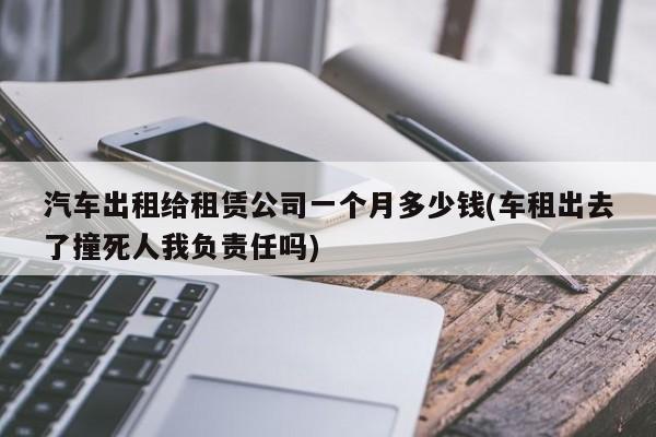 汽车出租给租赁公司一个月多少钱(车租出去了撞死人我负责任吗)
