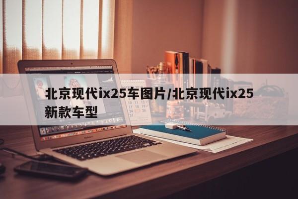 北京现代ix25车图片/北京现代ix25新款车型