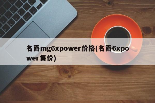 名爵mg6xpower价格(名爵6xpower售价)