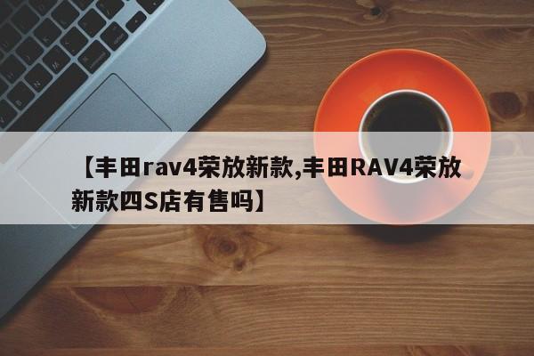 【丰田rav4荣放新款,丰田RAV4荣放新款四S店有售吗】