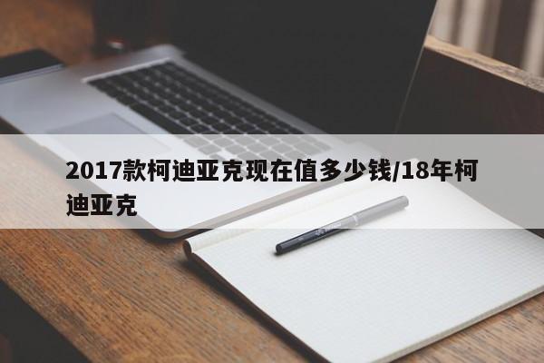2017款柯迪亚克现在值多少钱/18年柯迪亚克