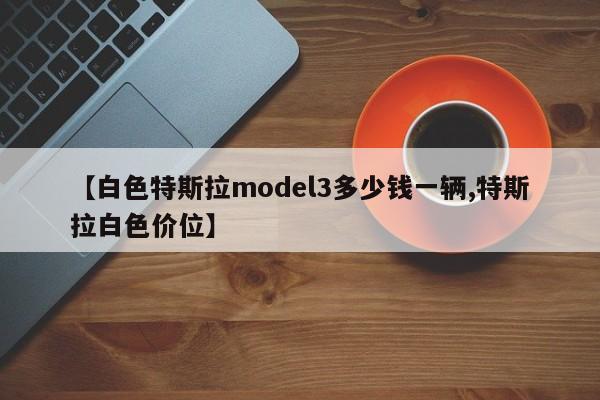 【白色特斯拉model3多少钱一辆,特斯拉白色价位】