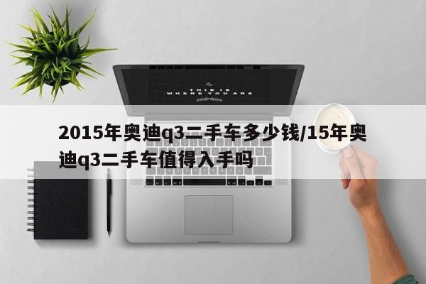 2015年奥迪q3二手车多少钱/15年奥迪q3二手车值得入手吗