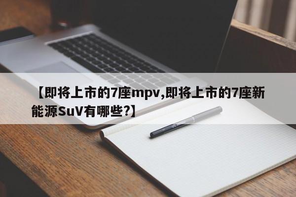 【即将上市的7座mpv,即将上市的7座新能源SuV有哪些?】