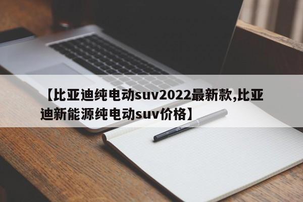 【比亚迪纯电动suv2022最新款,比亚迪新能源纯电动suv价格】