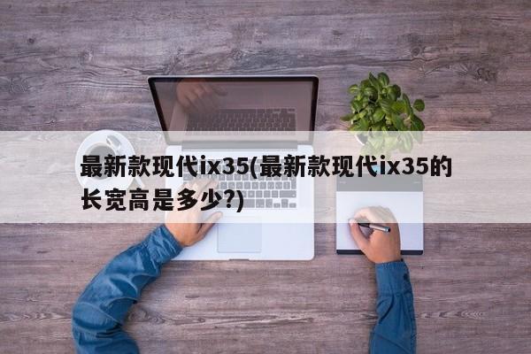 最新款现代ix35(最新款现代ix35的长宽高是多少?)