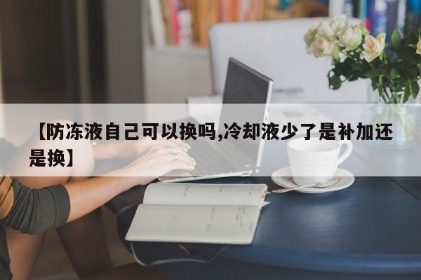 【防冻液自己可以换吗,冷却液少了是补加还是换】