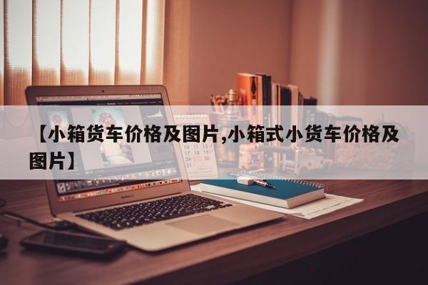 【小箱货车价格及图片,小箱式小货车价格及图片】
