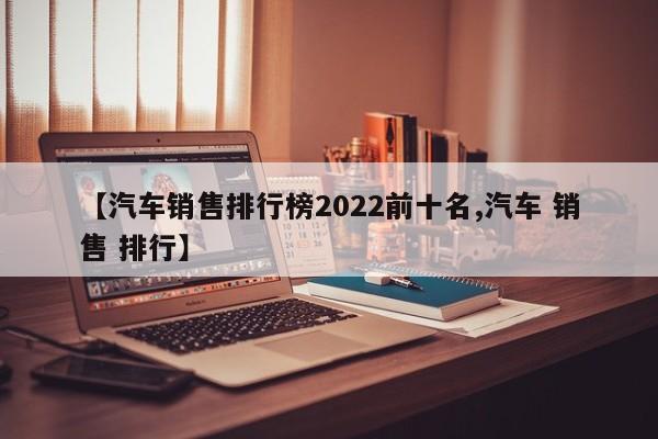 【汽车销售排行榜2022前十名,汽车 销售 排行】