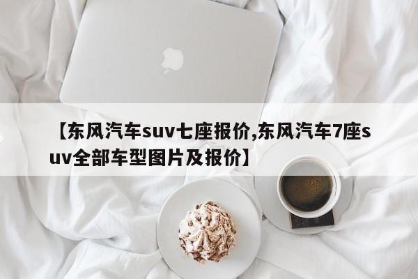 【东风汽车suv七座报价,东风汽车7座suv全部车型图片及报价】