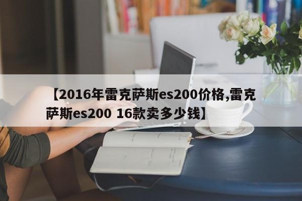 【2016年雷克萨斯es200价格,雷克萨斯es200 16款卖多少钱】