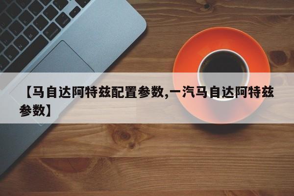 【马自达阿特兹配置参数,一汽马自达阿特兹参数】