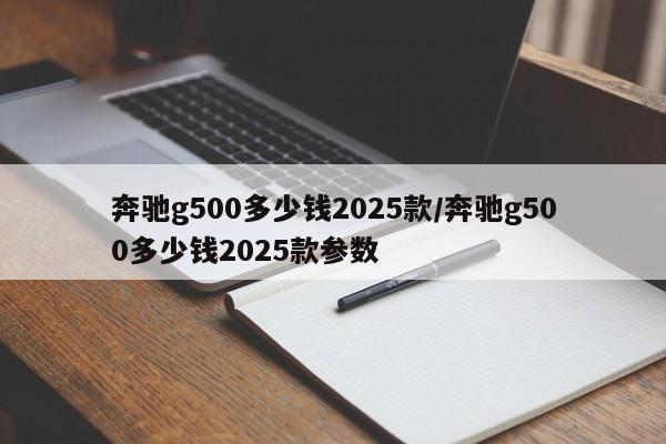 奔驰g500多少钱2025款/奔驰g500多少钱2025款参数