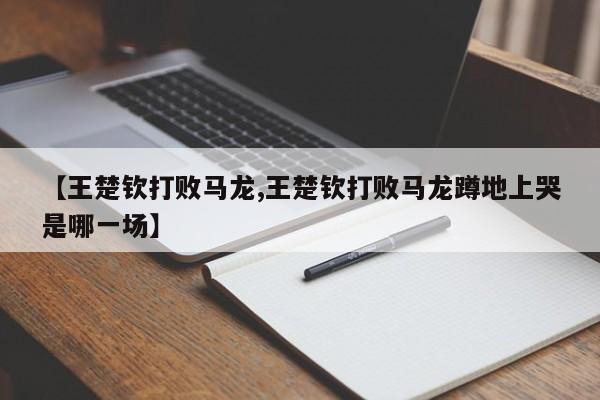 【王楚钦打败马龙,王楚钦打败马龙蹲地上哭是哪一场】