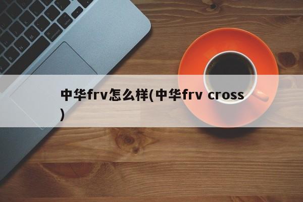 中华frv怎么样(中华frv cross)
