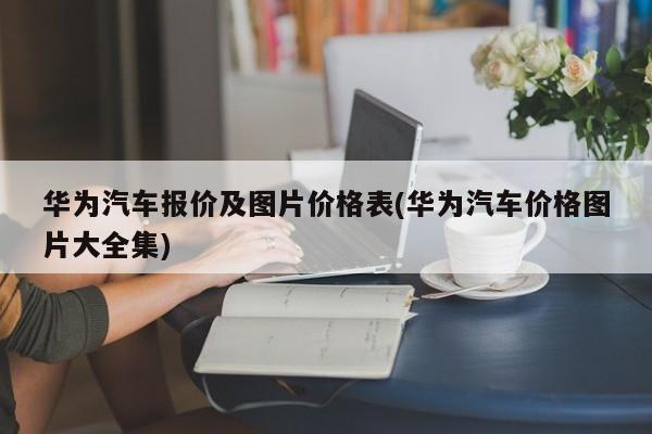 华为汽车报价及图片价格表(华为汽车价格图片大全集)
