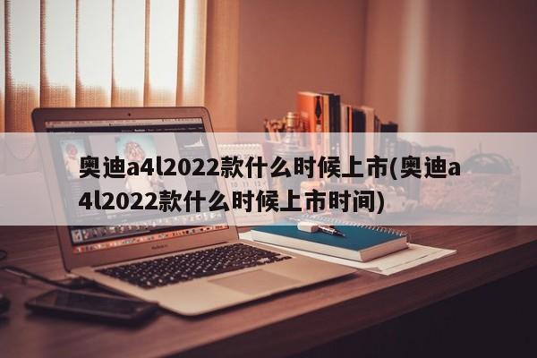 奥迪a4l2022款什么时候上市(奥迪a4l2022款什么时候上市时间)