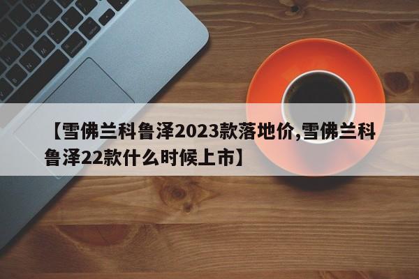 【雪佛兰科鲁泽2023款落地价,雪佛兰科鲁泽22款什么时候上市】