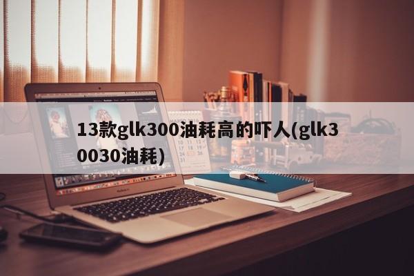 13款glk300油耗高的吓人(glk30030油耗)