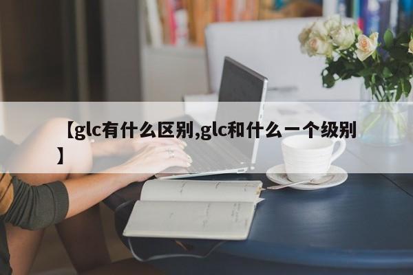 【glc有什么区别,glc和什么一个级别】