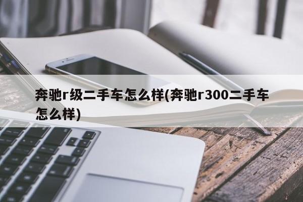奔驰r级二手车怎么样(奔驰r300二手车怎么样)