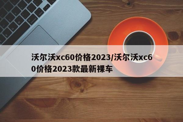 沃尔沃xc60价格2023/沃尔沃xc60价格2023款最新裸车