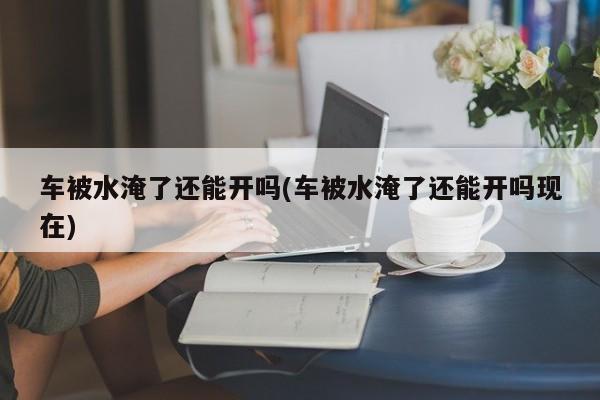 车被水淹了还能开吗(车被水淹了还能开吗现在)