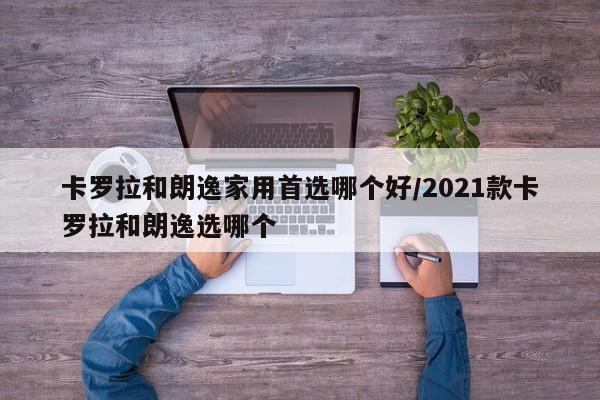 卡罗拉和朗逸家用首选哪个好/2021款卡罗拉和朗逸选哪个