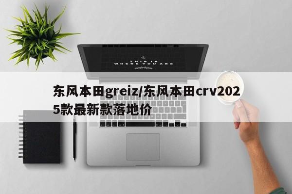 东风本田greiz/东风本田crv2025款最新款落地价