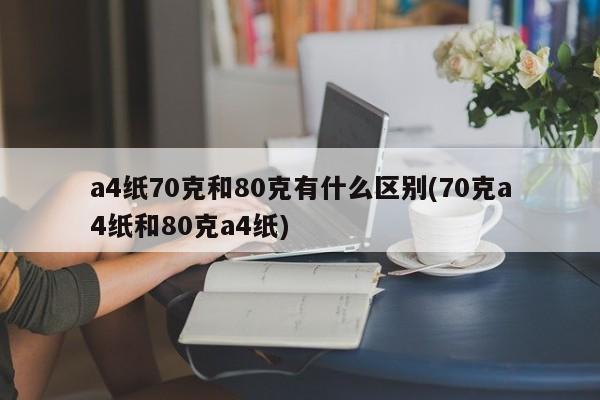a4纸70克和80克有什么区别(70克a4纸和80克a4纸)