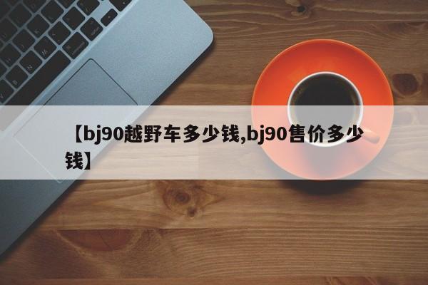 【bj90越野车多少钱,bj90售价多少钱】