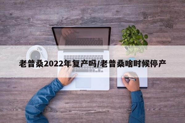 老普桑2022年复产吗/老普桑啥时候停产