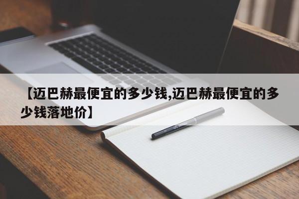 【迈巴赫最便宜的多少钱,迈巴赫最便宜的多少钱落地价】