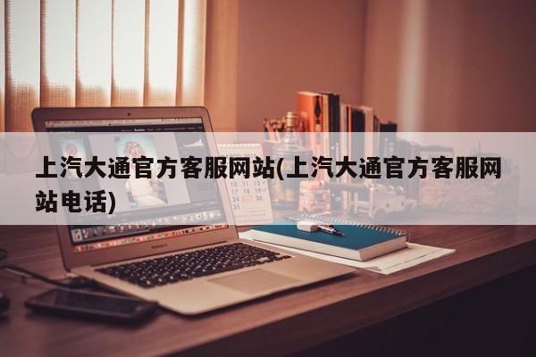 上汽大通官方客服网站(上汽大通官方客服网站电话)