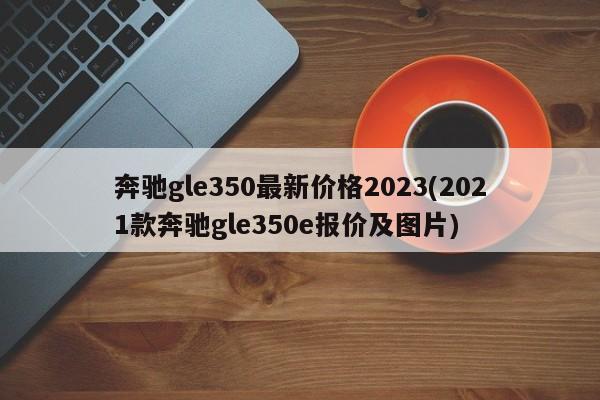 奔驰gle350最新价格2023(2021款奔驰gle350e报价及图片)