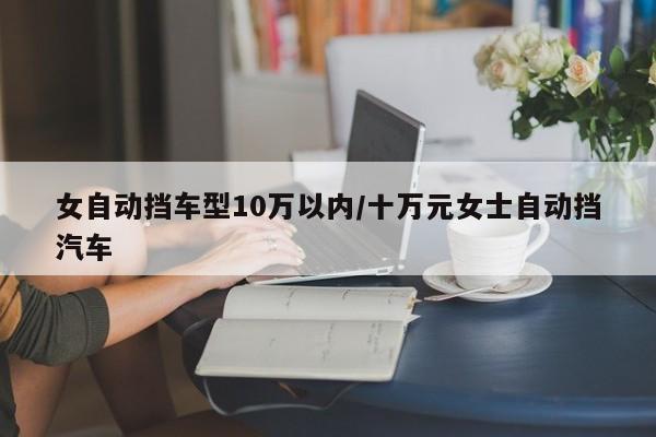 女自动挡车型10万以内/十万元女士自动挡汽车