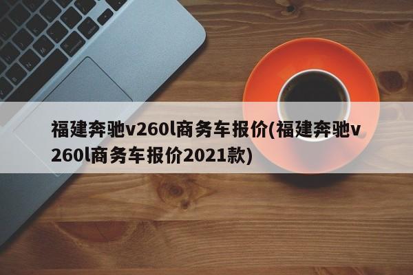 福建奔驰v260l商务车报价(福建奔驰v260l商务车报价2021款)