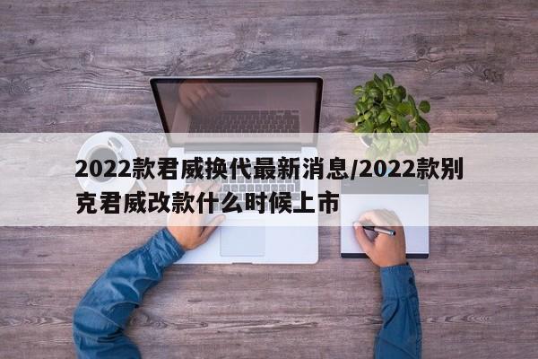 2022款君威换代最新消息/2022款别克君威改款什么时候上市