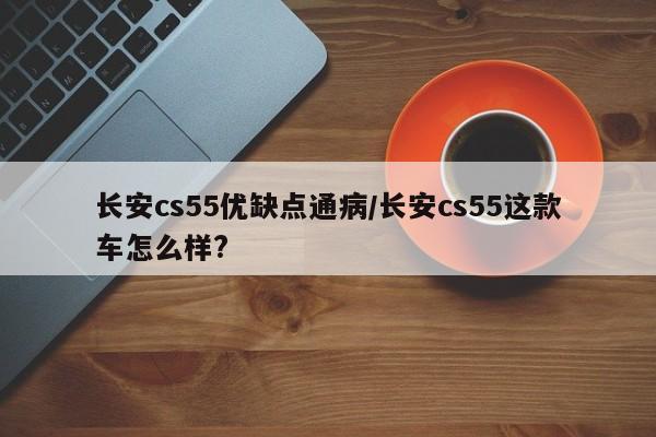 长安cs55优缺点通病/长安cs55这款车怎么样?