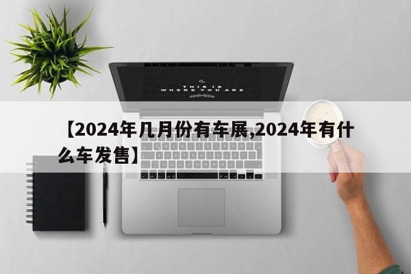 【2024年几月份有车展,2024年有什么车发售】