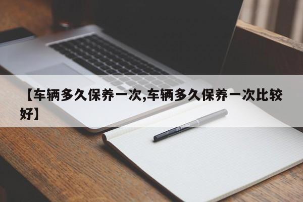 【车辆多久保养一次,车辆多久保养一次比较好】