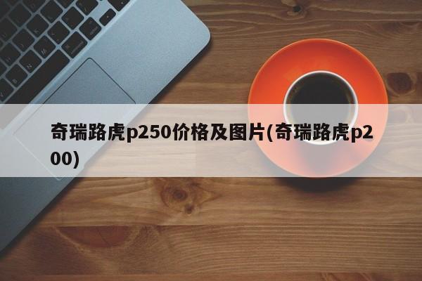 奇瑞路虎p250价格及图片(奇瑞路虎p200)