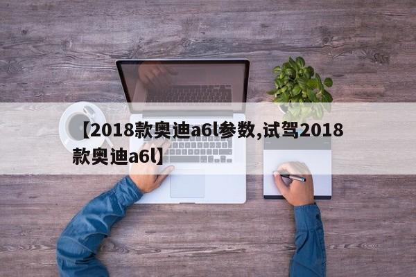 【2018款奥迪a6l参数,试驾2018款奥迪a6l】